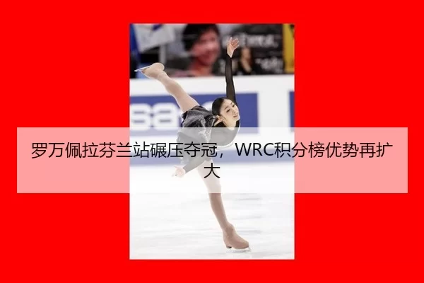 罗万佩拉芬兰站碾压夺冠，WRC积分榜优势再扩大