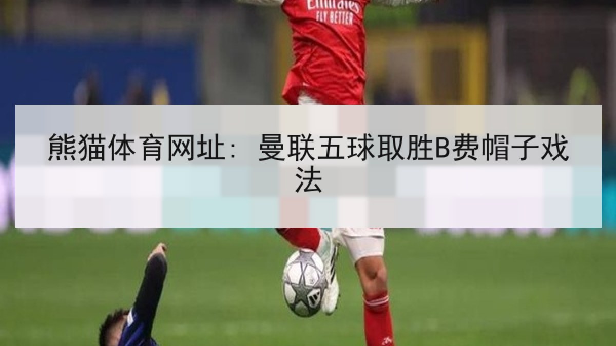 熊猫体育网址: 曼联五球取胜B费帽子戏法